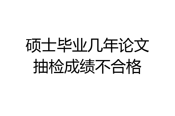 硕士毕业几年论文抽检成绩不合格