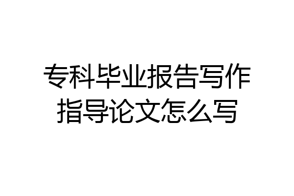 专科毕业报告写作指导论文怎么写