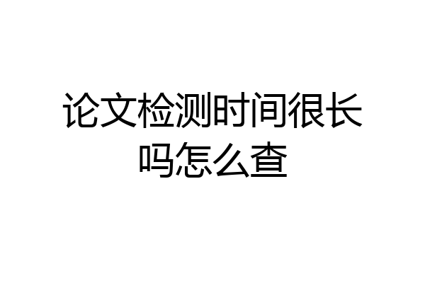 论文检测时间很长吗怎么查