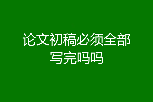 论文初稿必须全部写完吗吗