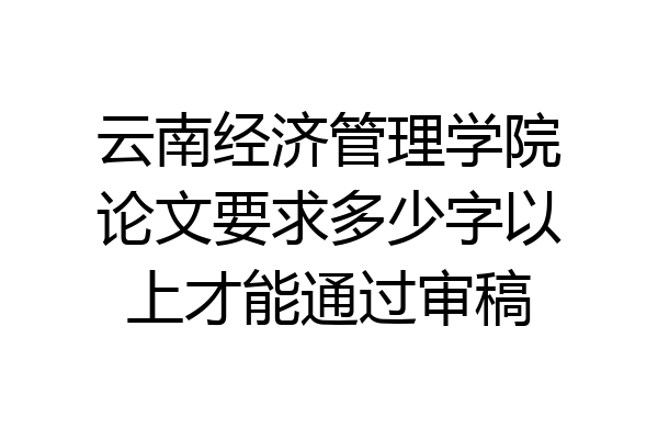 云南经济管理学院论文要求多少字以上才能通过审稿