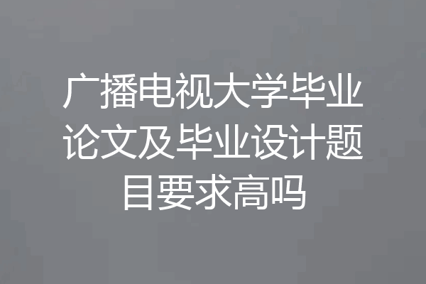 广播电视大学毕业论文及毕业设计题目要求高吗