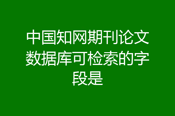 中国知网期刊论文数据库可检索的字段是