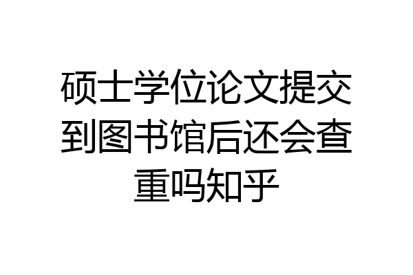 硕士学位论文提交到图书馆后还会查重吗知乎