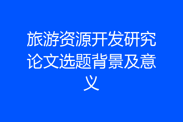 旅游资源开发研究论文选题背景及意义