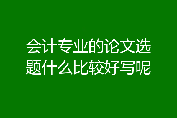 会计专业的论文选题什么比较好写呢