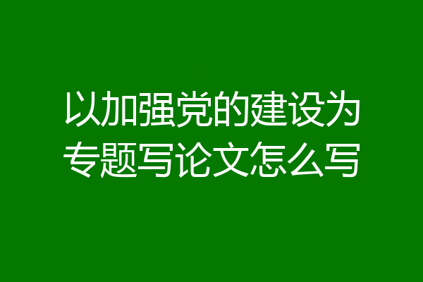 以加强党的建设为专题写论文怎么写