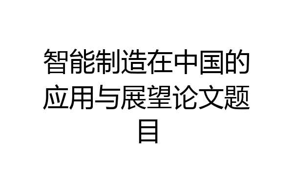 智能制造在中国的应用与展望论文题目