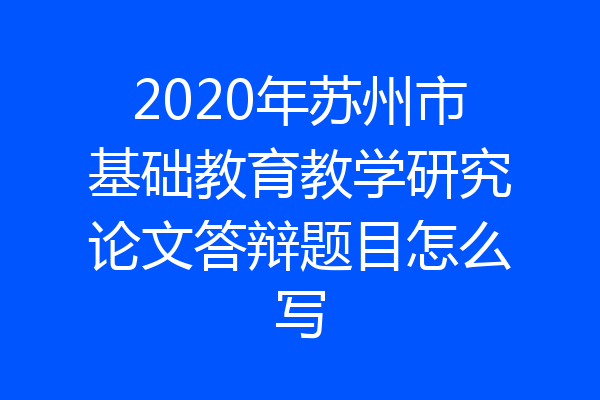 2020年苏州市基础教育教学研究论文答辩题目怎么写