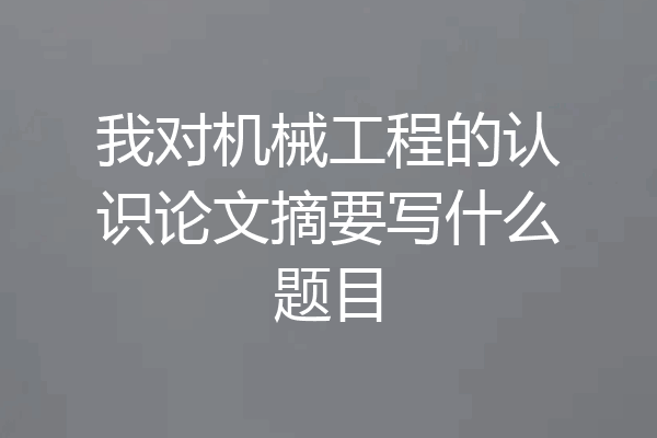 我对机械工程的认识论文摘要写什么题目