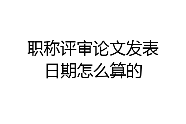 职称评审论文发表日期怎么算的