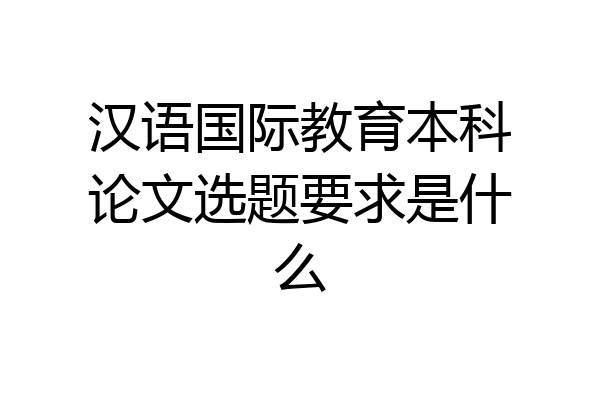 汉语国际教育本科论文选题要求是什么