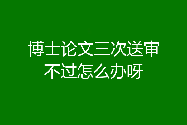 博士论文三次送审不过怎么办呀