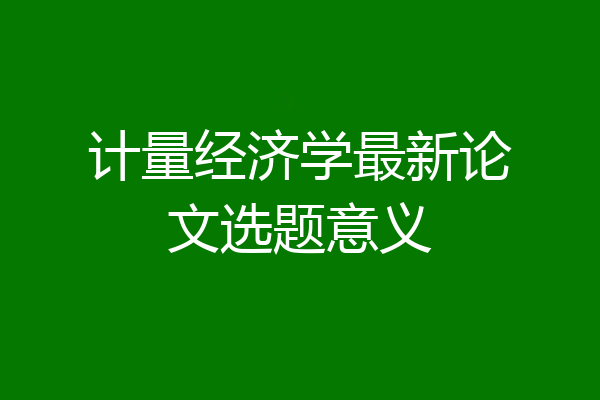 计量经济学最新论文选题意义