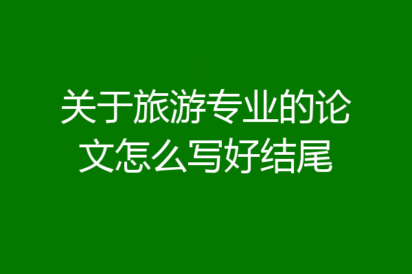 关于旅游专业的论文怎么写好结尾