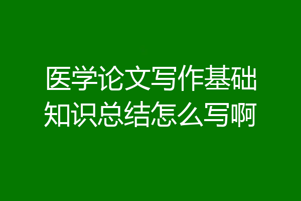 医学论文写作基础知识总结怎么写啊