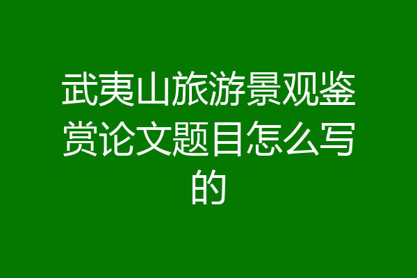 武夷山旅游景观鉴赏论文题目怎么写的