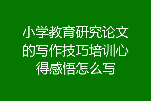 小学教育研究论文的写作技巧培训心得感悟怎么写