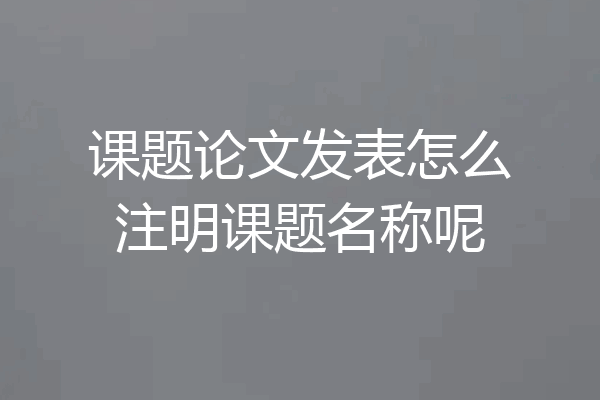 课题论文发表怎么注明课题名称呢