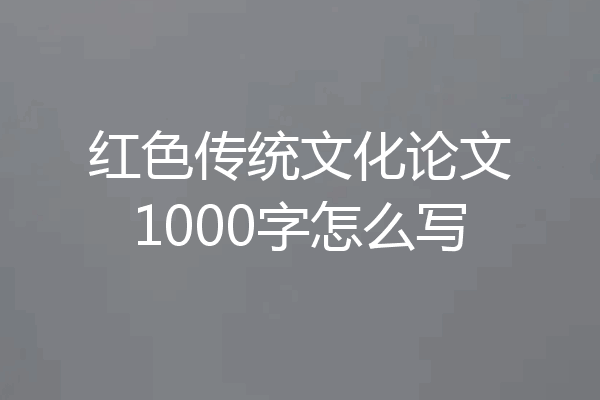 红色传统文化论文1000字怎么写