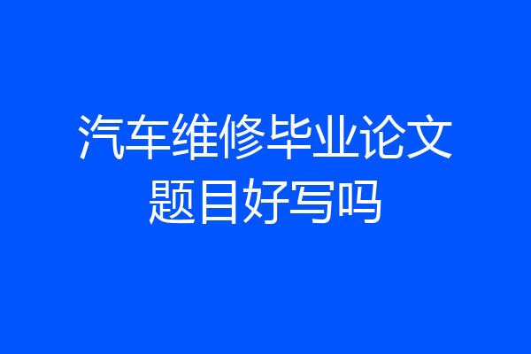 汽车维修毕业论文题目好写吗