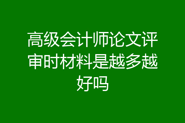 高级会计师论文评审时材料是越多越好吗