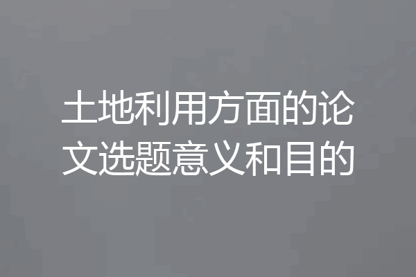 土地利用方面的论文选题意义和目的