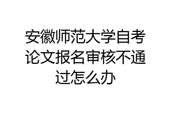 安徽师范大学自考论文报名审核不通过怎么办
