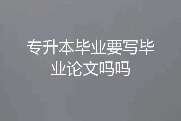专升本毕业要写毕业论文吗吗
