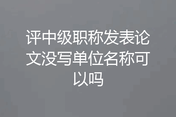 评中级职称发表论文没写单位名称可以吗