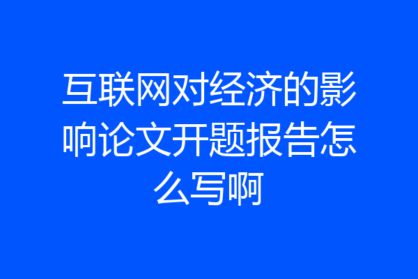 互联网对经济的影响论文开题报告怎么写啊