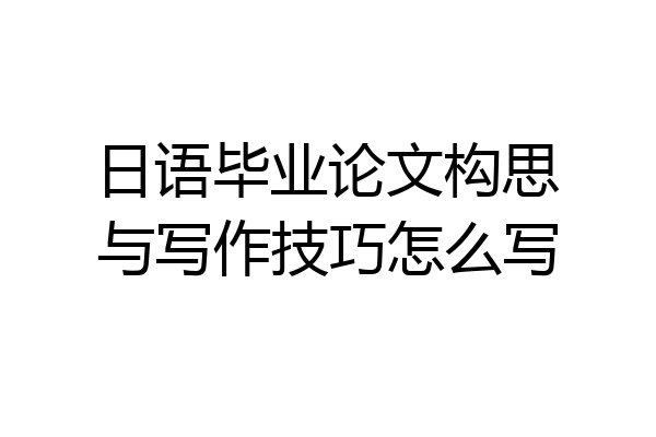 日语毕业论文构思与写作技巧怎么写