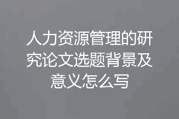 人力资源管理的研究论文选题背景及意义怎么写