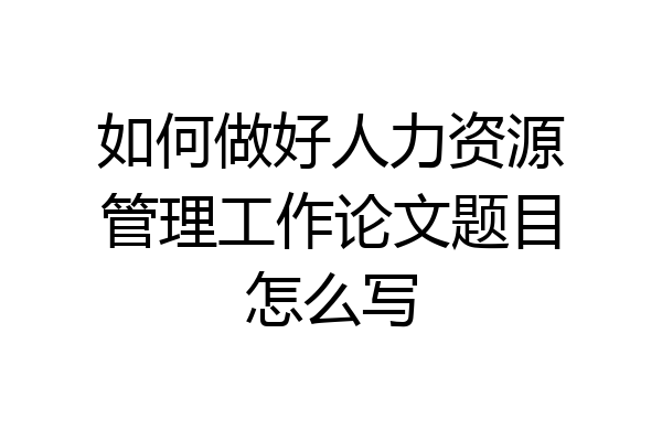 如何做好人力资源管理工作论文题目怎么写