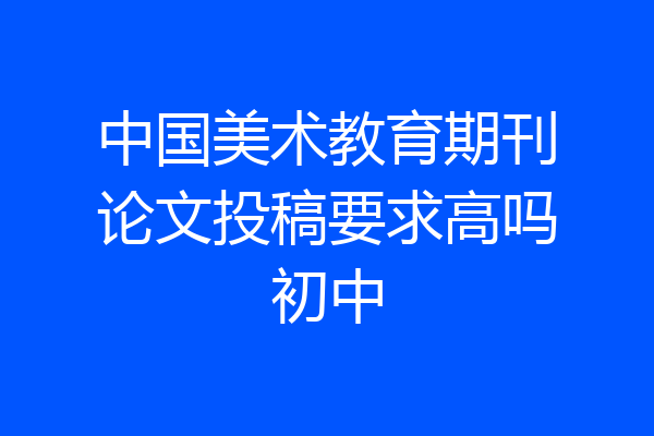 中国美术教育期刊论文投稿要求高吗初中