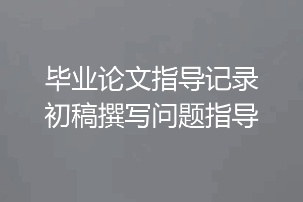 毕业论文指导记录初稿撰写问题指导