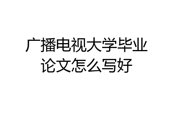 广播电视大学毕业论文怎么写好