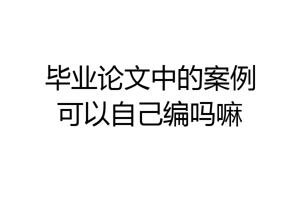 毕业论文中的案例可以自己编吗嘛