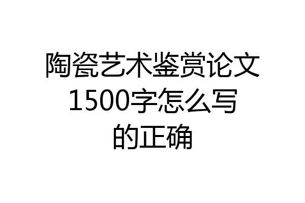 陶瓷艺术鉴赏论文1500字怎么写的正确