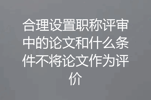 合理设置职称评审中的论文和什么条件不将论文作为评价