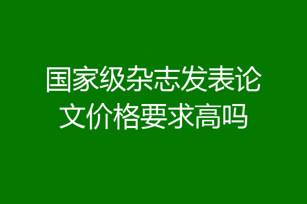 国家级杂志发表论文价格要求高吗