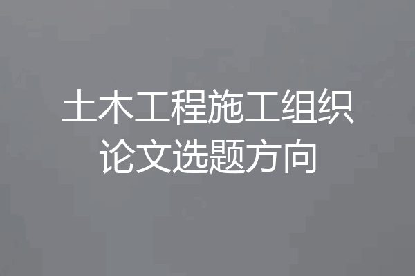 土木工程施工组织论文选题方向