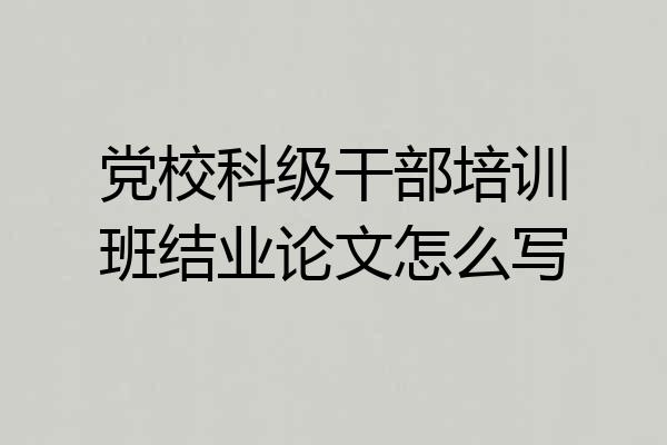 党校科级干部培训班结业论文怎么写