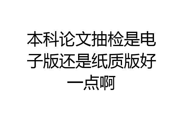 本科论文抽检是电子版还是纸质版好一点啊