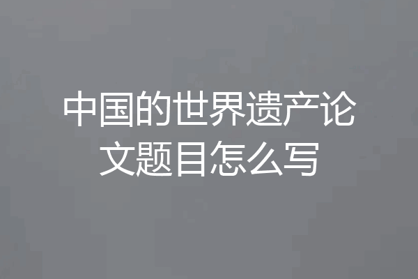 中国的世界遗产论文题目怎么写