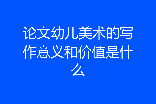 论文幼儿美术的写作意义和价值是什么