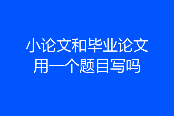 小论文和毕业论文用一个题目写吗