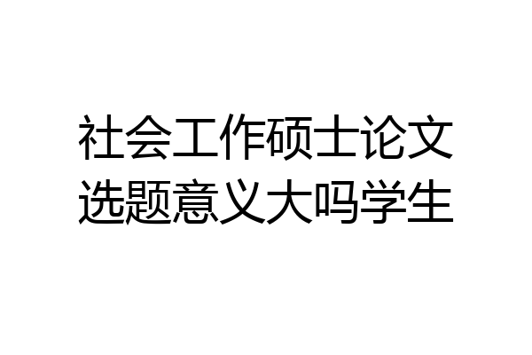 社会工作硕士论文选题意义大吗学生