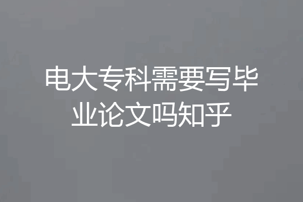 电大专科需要写毕业论文吗知乎
