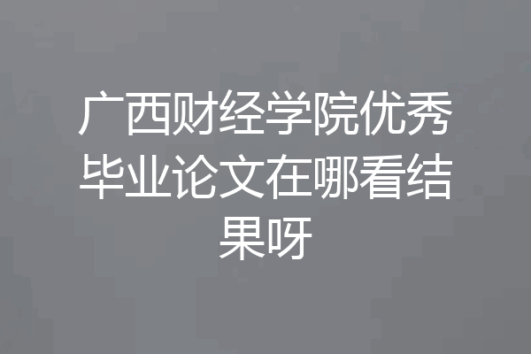 广西财经学院优秀毕业论文在哪看结果呀